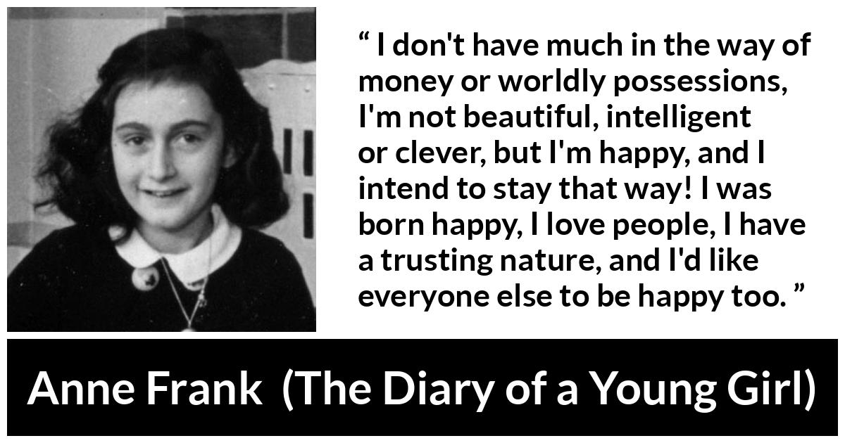 Anne Frank quote about trust from The Diary of a Young Girl - I don't have much in the way of money or worldly possessions, I'm not beautiful, intelligent or clever, but I'm happy, and I intend to stay that way! I was born happy, I love people, I have a trusting nature, and I'd like everyone else to be happy too.