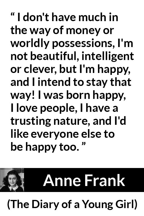 Anne Frank quote about trust from The Diary of a Young Girl - I don't have much in the way of money or worldly possessions, I'm not beautiful, intelligent or clever, but I'm happy, and I intend to stay that way! I was born happy, I love people, I have a trusting nature, and I'd like everyone else to be happy too.