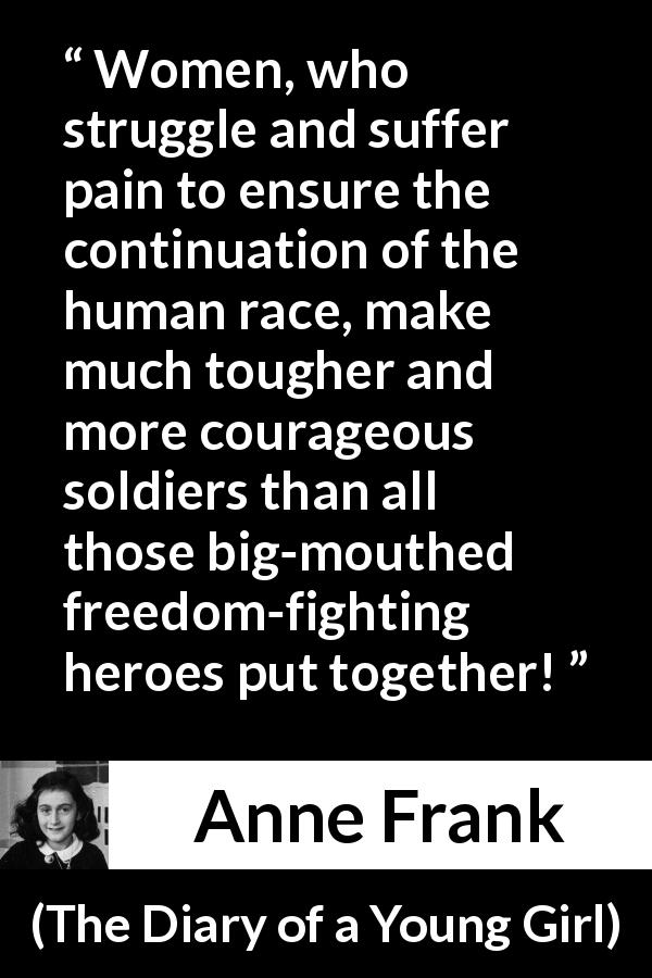 Anne Frank quote about women from The Diary of a Young Girl - Women, who struggle and suffer pain to ensure the continuation of the human race, make much tougher and more courageous soldiers than all those big-mouthed freedom-fighting heroes put together!
