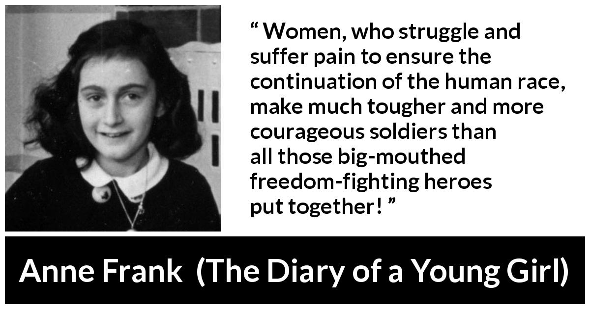 Anne Frank quote about women from The Diary of a Young Girl - Women, who struggle and suffer pain to ensure the continuation of the human race, make much tougher and more courageous soldiers than all those big-mouthed freedom-fighting heroes put together!