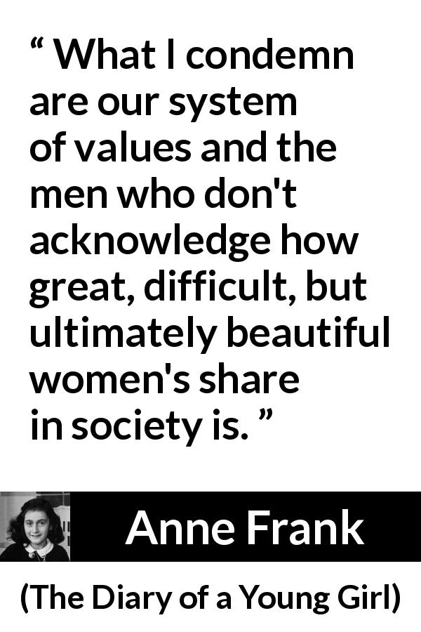 Anne Frank quote about women from The Diary of a Young Girl - What I condemn are our system of values and the men who don't acknowledge how great, difficult, but ultimately beautiful women's share in society is.