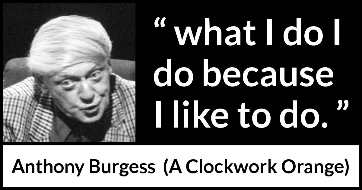 Anthony Burgess quote about action from A Clockwork Orange - what I do I do because I like to do.