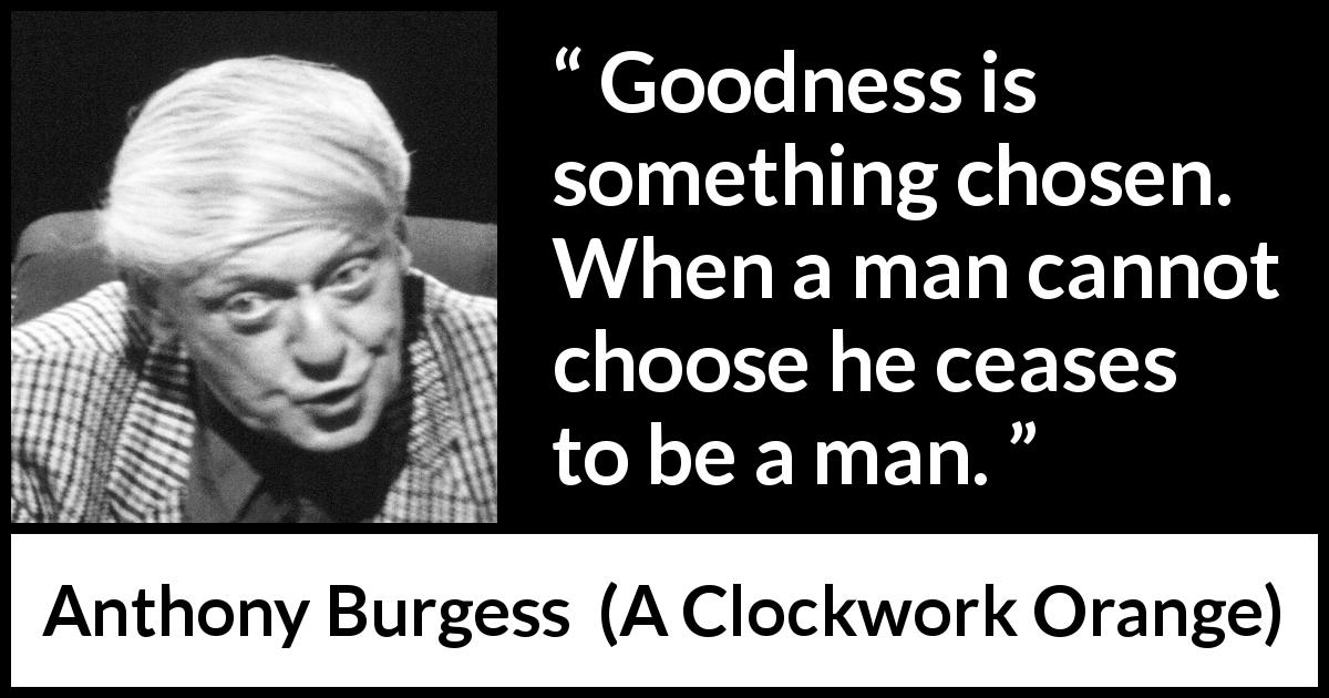 Anthony Burgess quote about humanity from A Clockwork Orange - Goodness is something chosen. When a man cannot choose he ceases to be a man.
