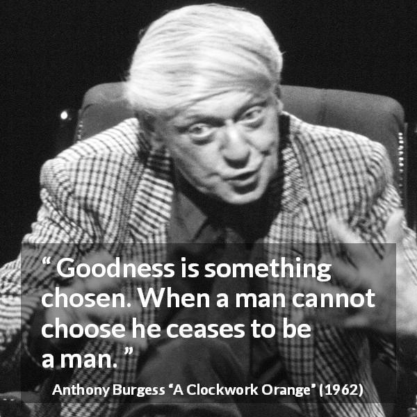 Anthony Burgess quote about humanity from A Clockwork Orange - Goodness is something chosen. When a man cannot choose he ceases to be a man.