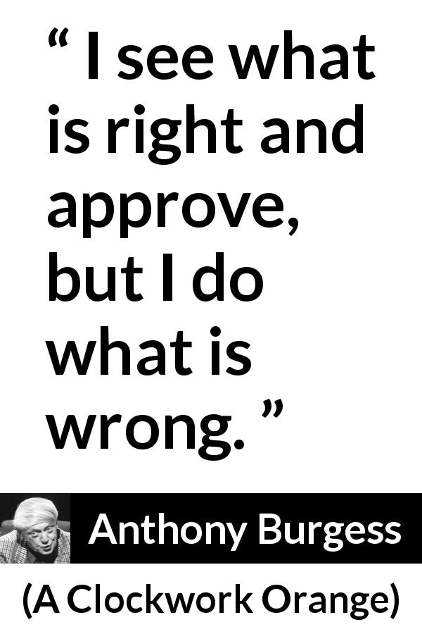 Anthony Burgess quote about wrong from A Clockwork Orange - I see what is right and approve, but I do what is wrong.