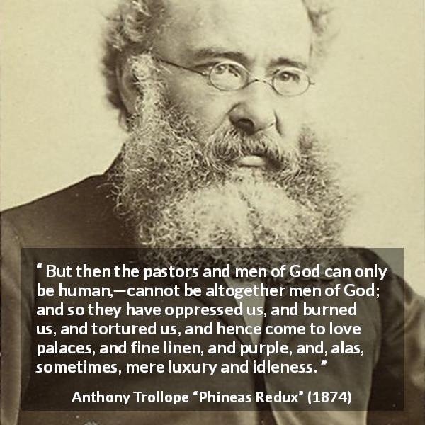 Anthony Trollope quote about corruption from Phineas Redux - But then the pastors and men of God can only be human,—cannot be altogether men of God; and so they have oppressed us, and burned us, and tortured us, and hence come to love palaces, and fine linen, and purple, and, alas, sometimes, mere luxury and idleness.