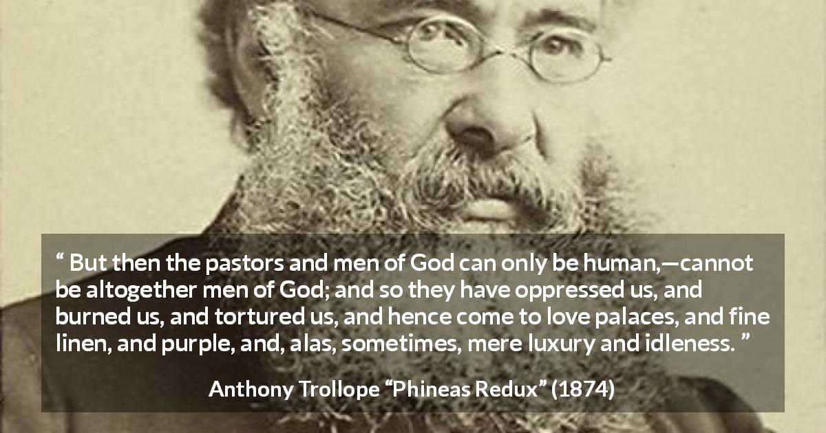 Anthony Trollope quote about corruption from Phineas Redux - But then the pastors and men of God can only be human,—cannot be altogether men of God; and so they have oppressed us, and burned us, and tortured us, and hence come to love palaces, and fine linen, and purple, and, alas, sometimes, mere luxury and idleness.