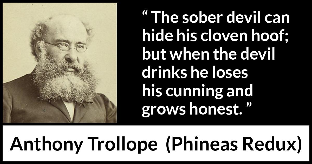 Anthony Trollope quote about drinking from Phineas Redux - The sober devil can hide his cloven hoof; but when the devil drinks he loses his cunning and grows honest.