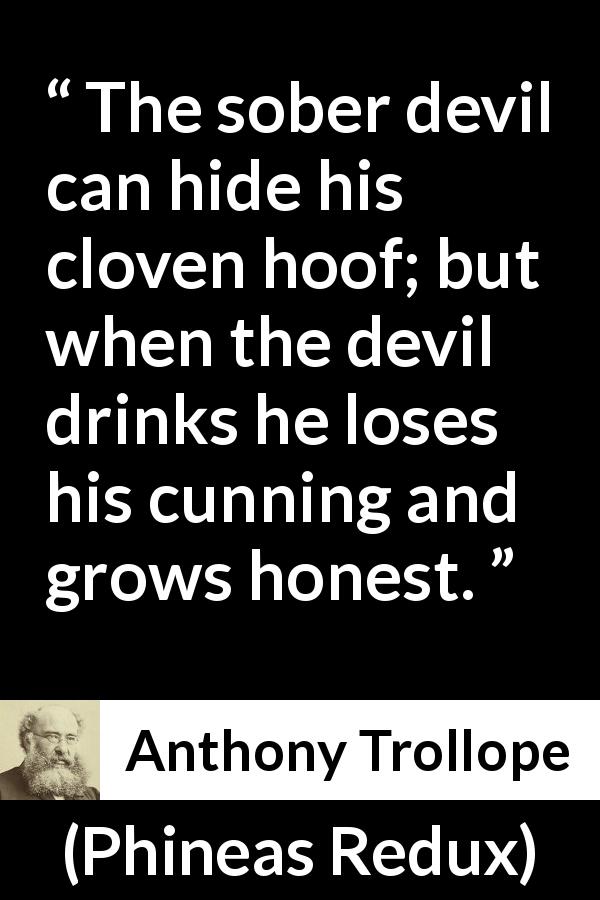 Anthony Trollope quote about drinking from Phineas Redux - The sober devil can hide his cloven hoof; but when the devil drinks he loses his cunning and grows honest.