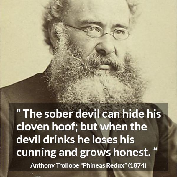 Anthony Trollope quote about drinking from Phineas Redux - The sober devil can hide his cloven hoof; but when the devil drinks he loses his cunning and grows honest.