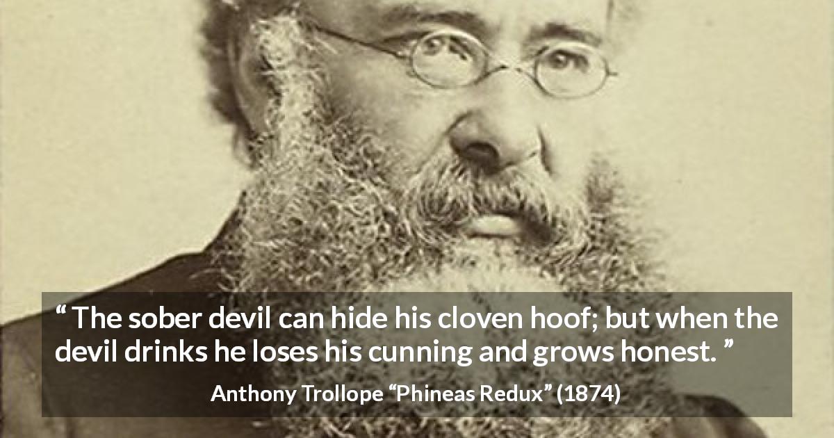 Anthony Trollope quote about drinking from Phineas Redux - The sober devil can hide his cloven hoof; but when the devil drinks he loses his cunning and grows honest.