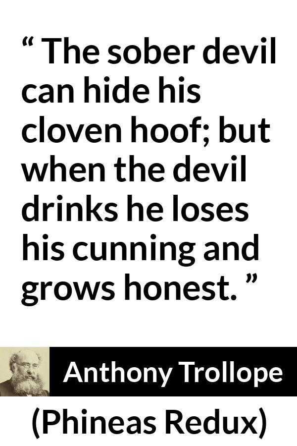 Anthony Trollope quote about drinking from Phineas Redux - The sober devil can hide his cloven hoof; but when the devil drinks he loses his cunning and grows honest.