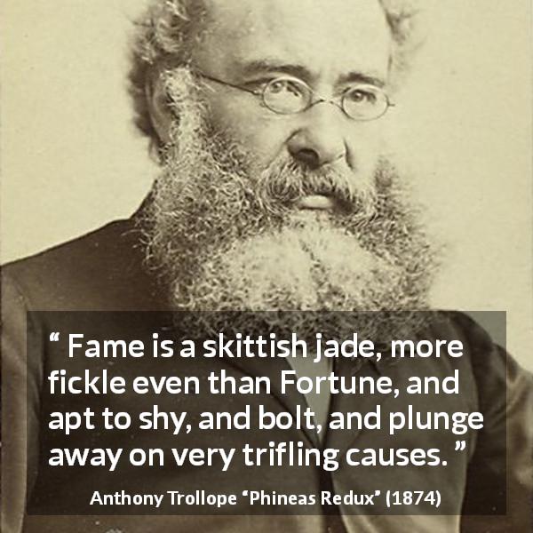 Anthony Trollope quote about fortune from Phineas Redux - Fame is a skittish jade, more fickle even than Fortune, and apt to shy, and bolt, and plunge away on very trifling causes.
