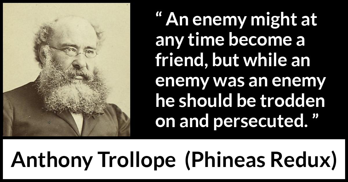 Anthony Trollope quote about friendship from Phineas Redux - An enemy might at any time become a friend, but while an enemy was an enemy he should be trodden on and persecuted.