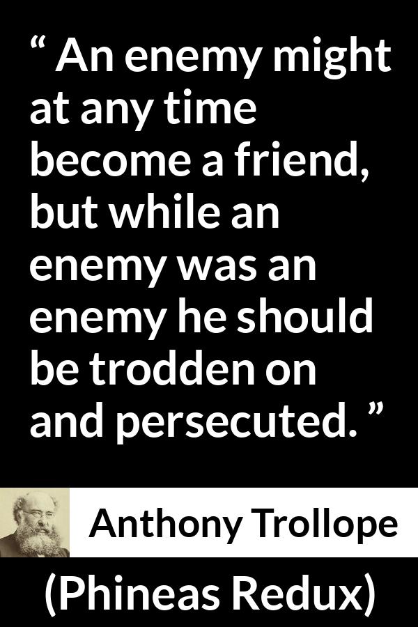 Anthony Trollope quote about friendship from Phineas Redux - An enemy might at any time become a friend, but while an enemy was an enemy he should be trodden on and persecuted.