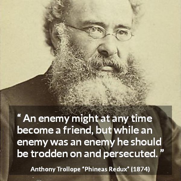 Anthony Trollope quote about friendship from Phineas Redux - An enemy might at any time become a friend, but while an enemy was an enemy he should be trodden on and persecuted.