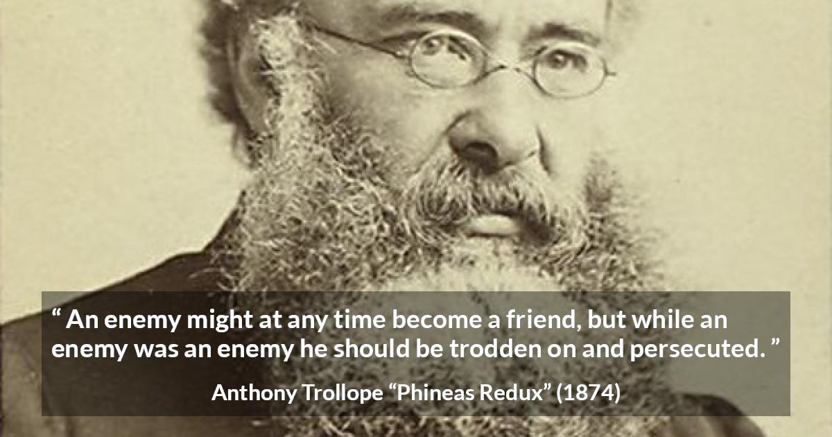 Anthony Trollope quote about friendship from Phineas Redux - An enemy might at any time become a friend, but while an enemy was an enemy he should be trodden on and persecuted.