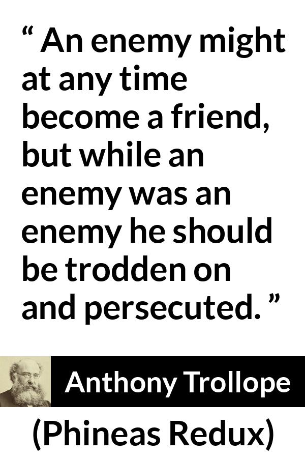 Anthony Trollope quote about friendship from Phineas Redux - An enemy might at any time become a friend, but while an enemy was an enemy he should be trodden on and persecuted.