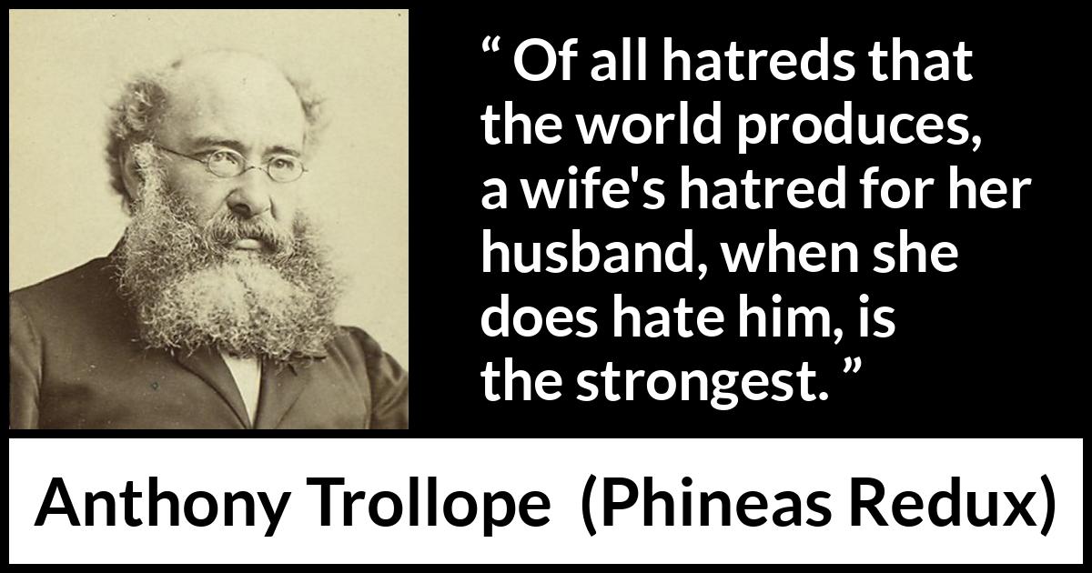 Anthony Trollope quote about hate from Phineas Redux - Of all hatreds that the world produces, a wife's hatred for her husband, when she does hate him, is the strongest.