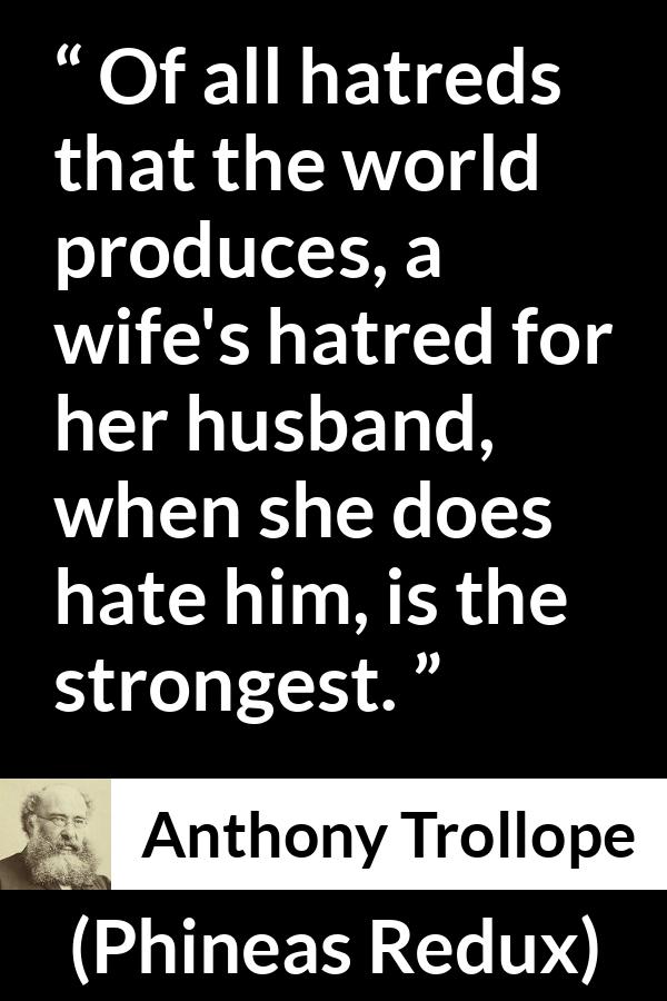 Anthony Trollope quote about hate from Phineas Redux - Of all hatreds that the world produces, a wife's hatred for her husband, when she does hate him, is the strongest.