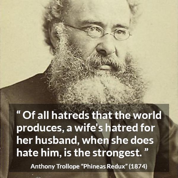 Anthony Trollope quote about hate from Phineas Redux - Of all hatreds that the world produces, a wife's hatred for her husband, when she does hate him, is the strongest.