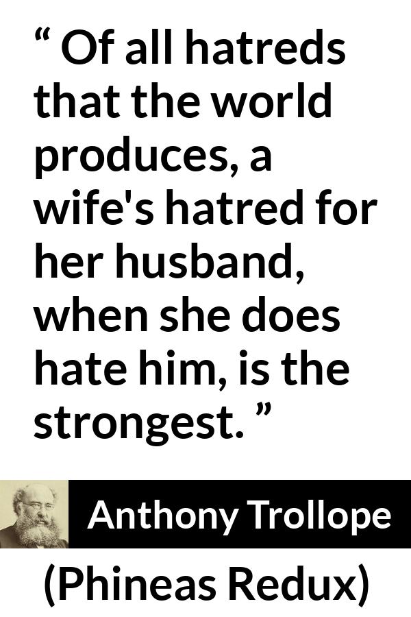 Anthony Trollope quote about hate from Phineas Redux - Of all hatreds that the world produces, a wife's hatred for her husband, when she does hate him, is the strongest.