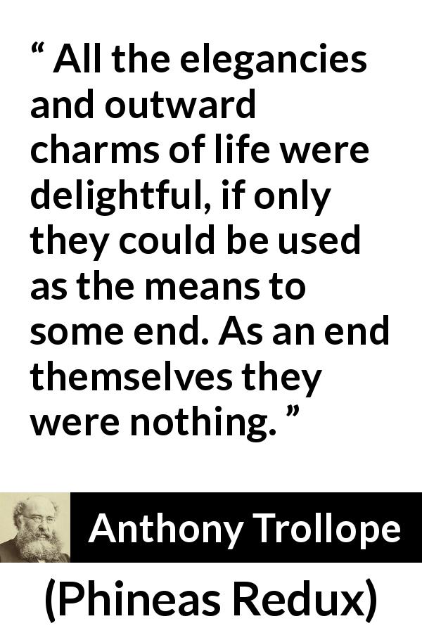 Anthony Trollope quote about life from Phineas Redux - All the elegancies and outward charms of life were delightful, if only they could be used as the means to some end. As an end themselves they were nothing.