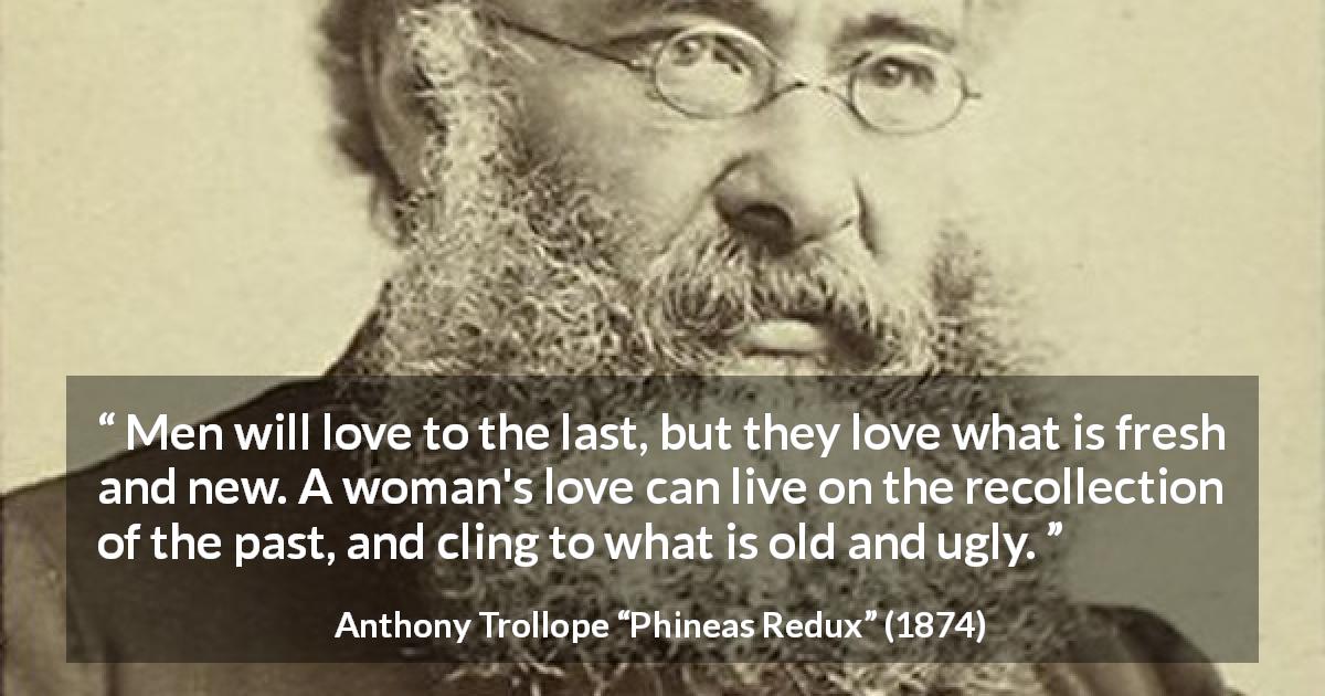 Anthony Trollope quote about love from Phineas Redux - Men will love to the last, but they love what is fresh and new. A woman's love can live on the recollection of the past, and cling to what is old and ugly.