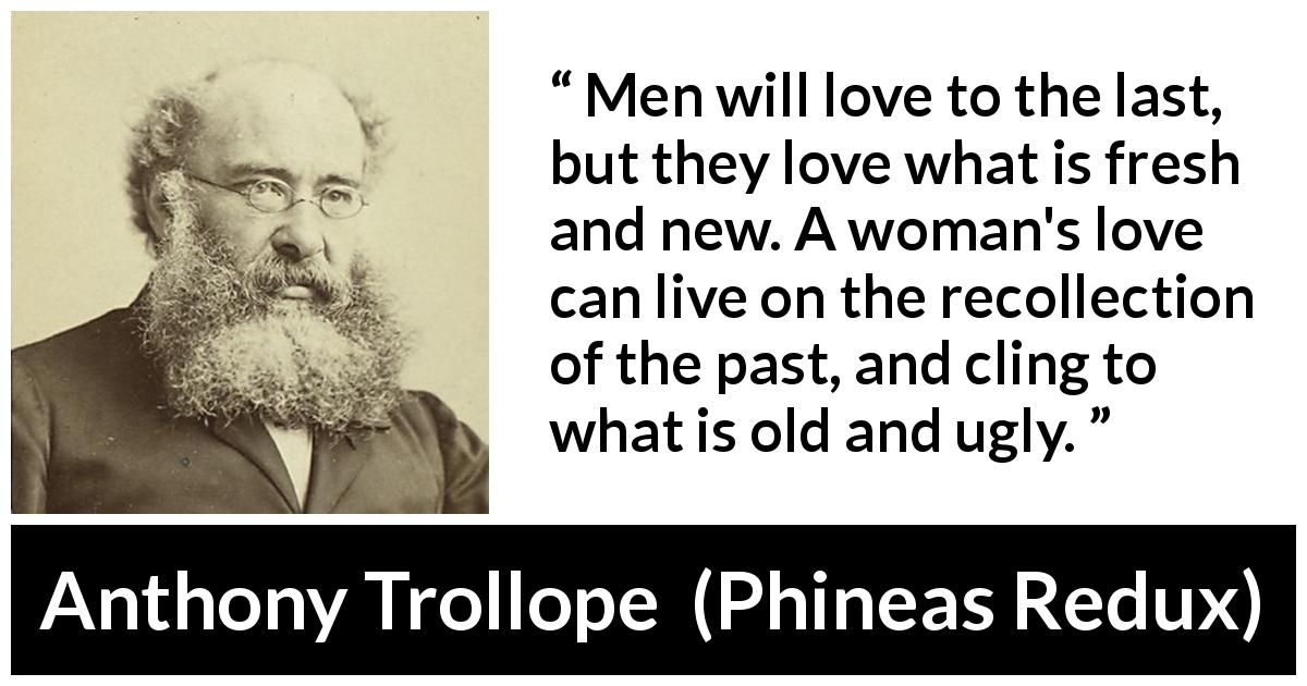Anthony Trollope quote about love from Phineas Redux - Men will love to the last, but they love what is fresh and new. A woman's love can live on the recollection of the past, and cling to what is old and ugly.