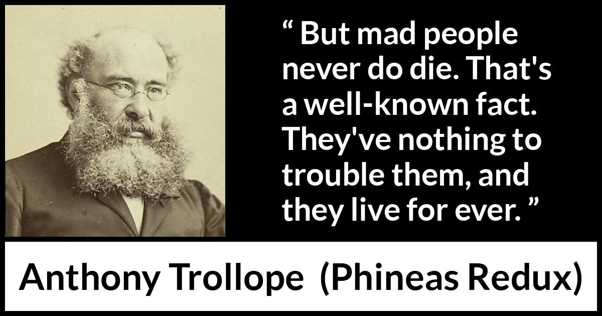 Anthony Trollope quote about madness from Phineas Redux - But mad people never do die. That's a well-known fact. They've nothing to trouble them, and they live for ever.