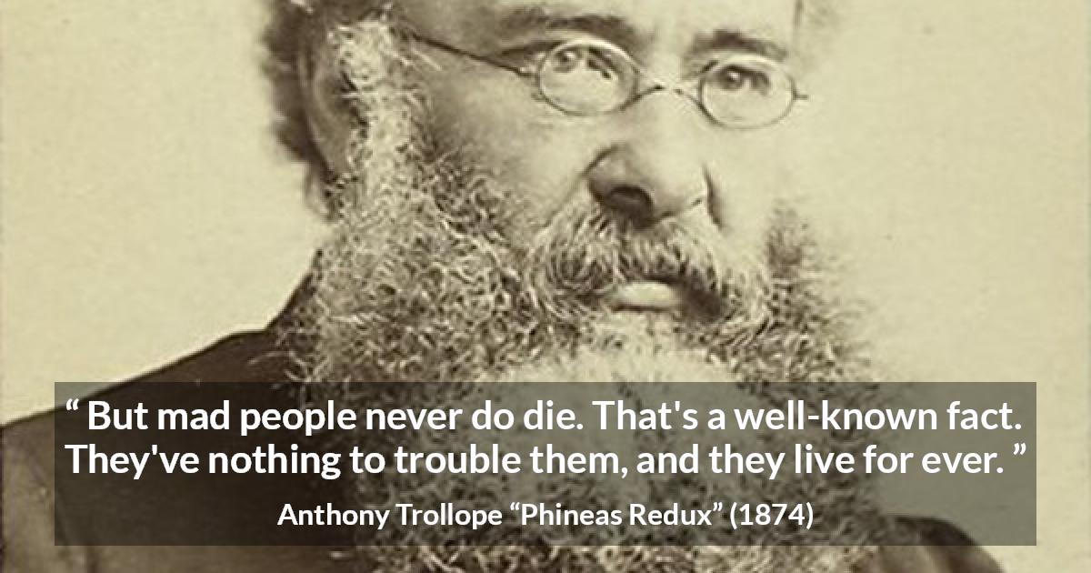 Anthony Trollope quote about madness from Phineas Redux - But mad people never do die. That's a well-known fact. They've nothing to trouble them, and they live for ever.