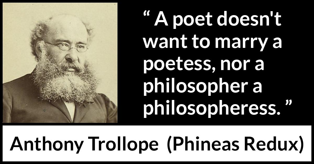 Anthony Trollope quote about marriage from Phineas Redux - A poet doesn't want to marry a poetess, nor a philosopher a philosopheress.