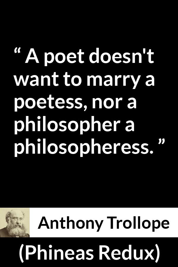 Anthony Trollope quote about marriage from Phineas Redux - A poet doesn't want to marry a poetess, nor a philosopher a philosopheress.