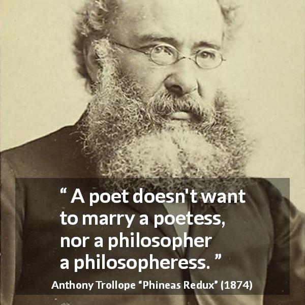 Anthony Trollope quote about marriage from Phineas Redux - A poet doesn't want to marry a poetess, nor a philosopher a philosopheress.