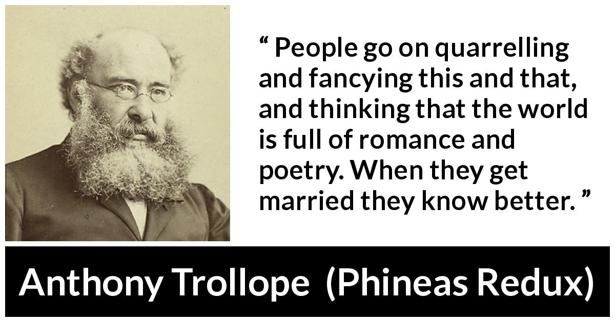 Anthony Trollope quote about marriage from Phineas Redux - People go on quarrelling and fancying this and that, and thinking that the world is full of romance and poetry. When they get married they know better.