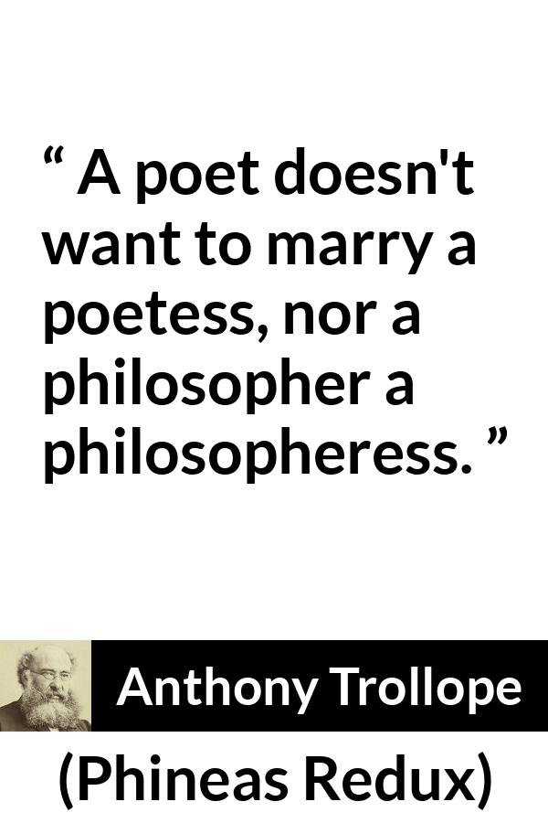 Anthony Trollope quote about marriage from Phineas Redux - A poet doesn't want to marry a poetess, nor a philosopher a philosopheress.