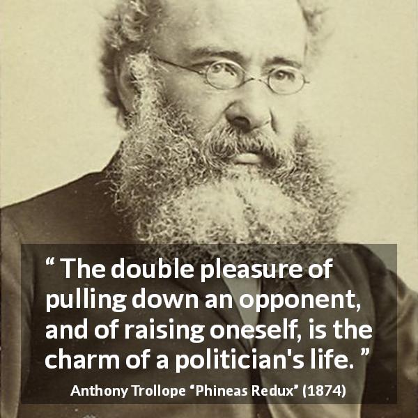 Anthony Trollope quote about politics from Phineas Redux - The double pleasure of pulling down an opponent, and of raising oneself, is the charm of a politician's life.