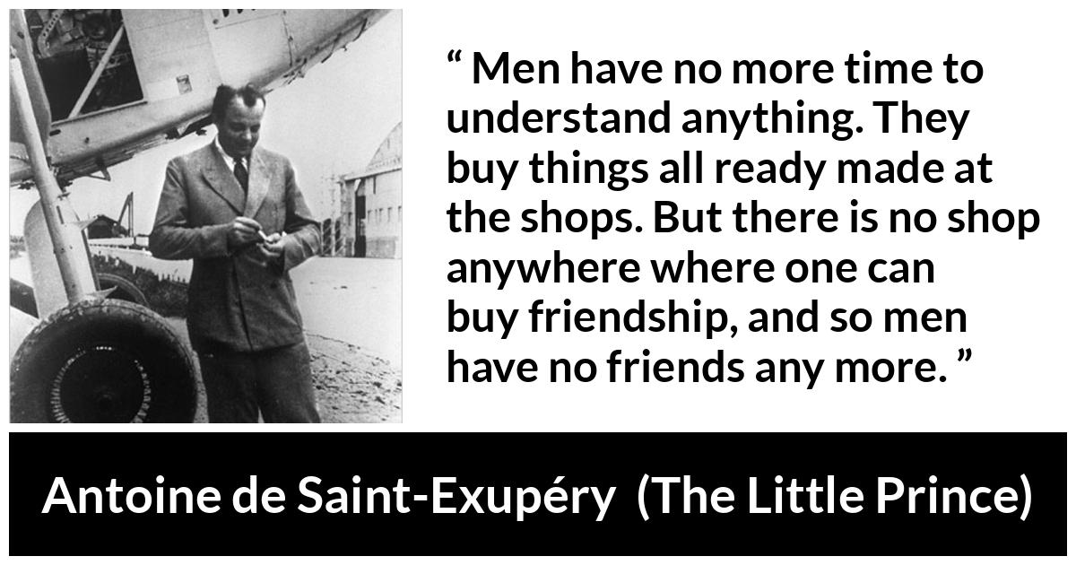 Antoine de Saint-Exupéry about friendship (“The Little Prince”, 1943) Antoine de Saint-Exupéry about friendship (“The Little Prince”, 1943) - Men have no more time to understand anything. They buy things all ready made at the shops. But there is no shop anywhere where one can buy friendship, and so men have no friends any more.