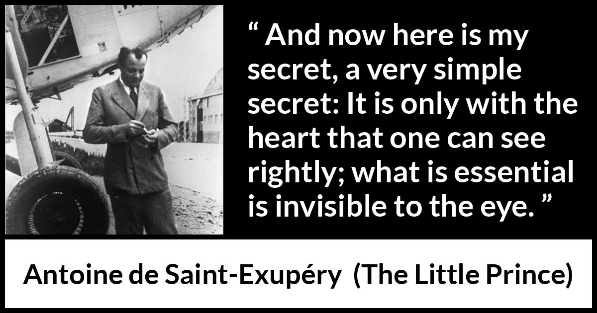 Antoine de Saint-Exupéry quote about sight from The Little Prince (1943) Antoine de Saint-Exupéry quote about sight from The Little Prince (1943) - And now here is my secret, a very simple secret: It is only with the heart that one can see rightly; what is essential is invisible to the eye.