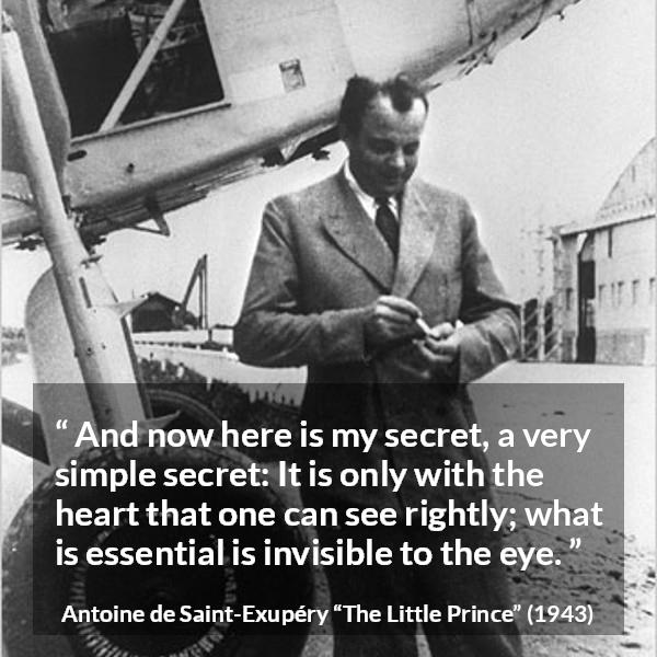 Antoine de Saint-Exupéry quote about sight from The Little Prince (1943) - And now here is my secret, a very simple secret: It is only with the heart that one can see rightly; what is essential is invisible to the eye.