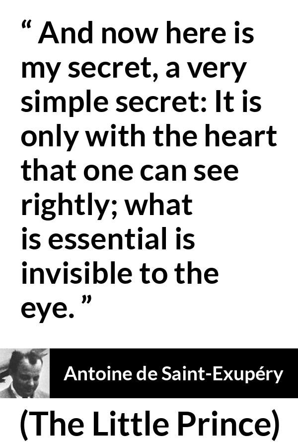 Antoine de Saint-Exupéry quote about sight from The Little Prince (1943) - And now here is my secret, a very simple secret: It is only with the heart that one can see rightly; what is essential is invisible to the eye.