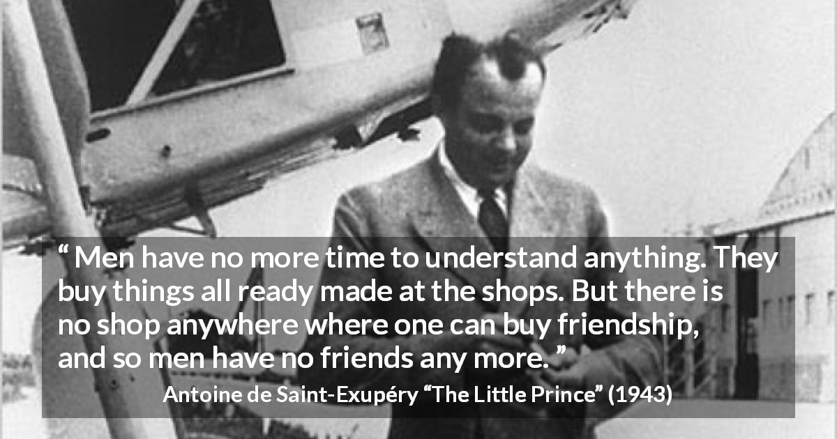 Antoine de Saint-Exupéry quote about friendship from The Little Prince - Men have no more time to understand anything. They buy things all ready made at the shops. But there is no shop anywhere where one can buy friendship, and so men have no friends any more.