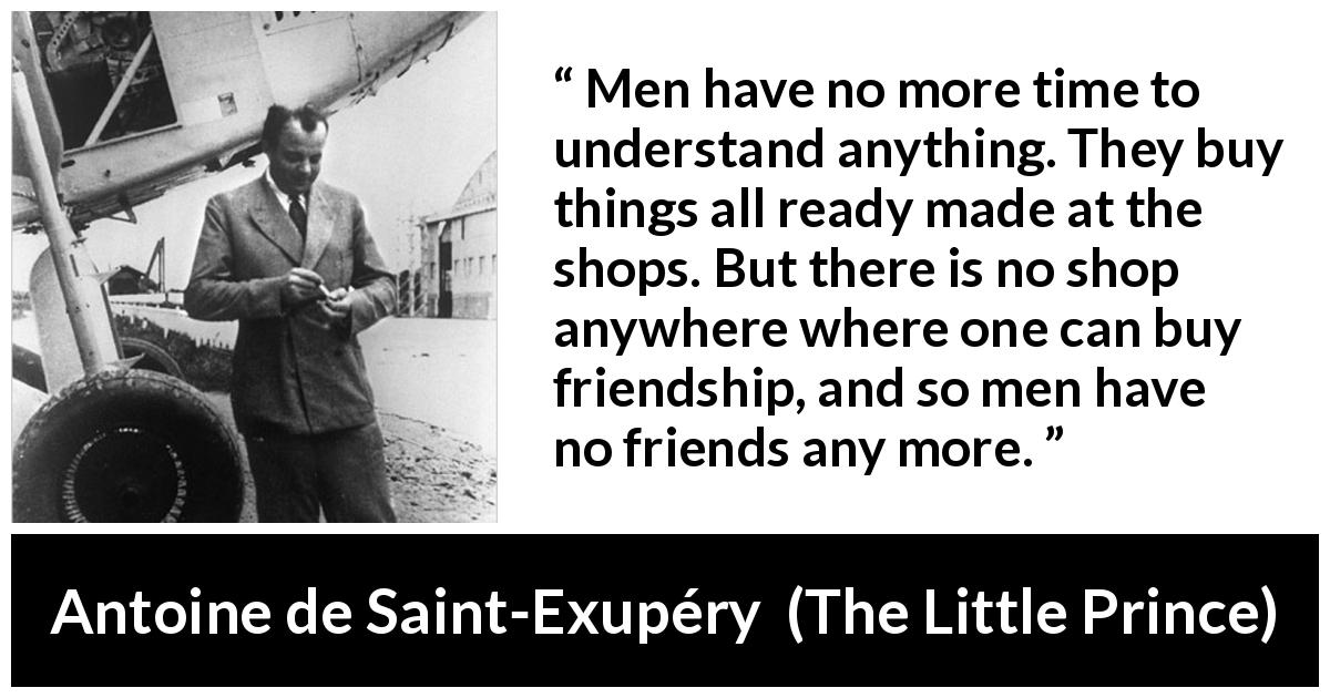 Antoine de Saint-Exupéry quote about friendship from The Little Prince - Men have no more time to understand anything. They buy things all ready made at the shops. But there is no shop anywhere where one can buy friendship, and so men have no friends any more.