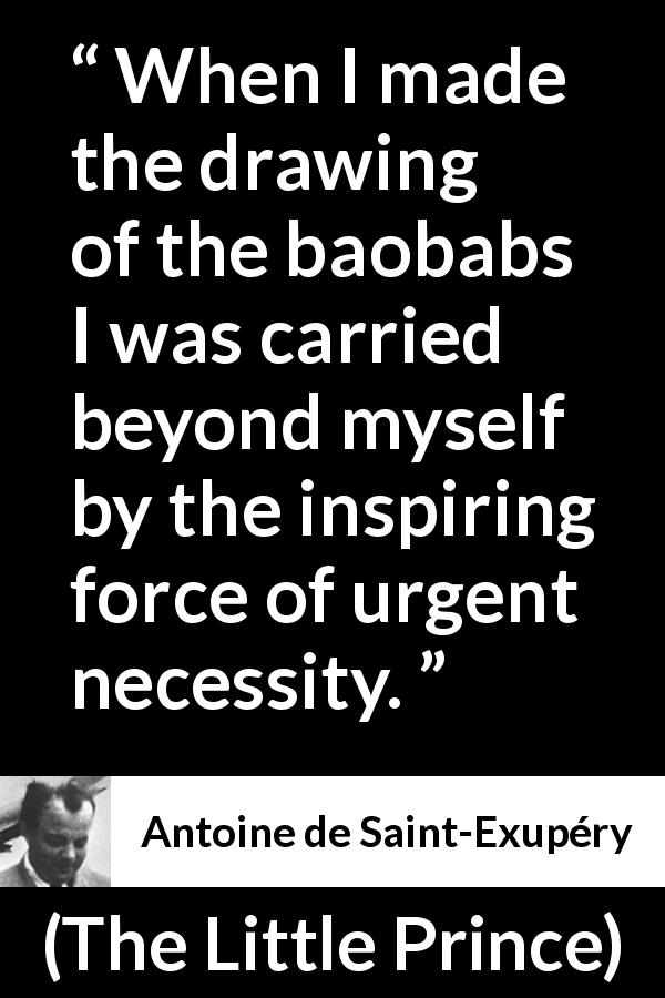 Antoine de Saint-Exupéry quote about necessity from The Little Prince - When I made the drawing of the baobabs I was carried beyond myself by the inspiring force of urgent necessity.