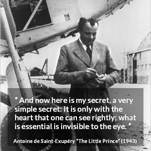 Antoine de Saint-Exupéry quote about sight from The Little Prince - And now here is my secret, a very simple secret: It is only with the heart that one can see rightly; what is essential is invisible to the eye.