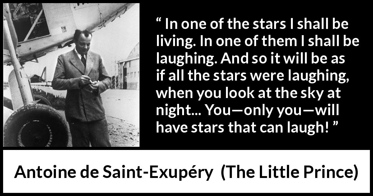 Antoine de Saint-Exupéry quote about stars from The Little Prince - In one of the stars I shall be living. In one of them I shall be laughing. And so it will be as if all the stars were laughing, when you look at the sky at night... You—only you—will have stars that can laugh!
