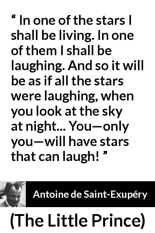 Antoine de Saint-Exupéry quote about stars from The Little Prince - In one of the stars I shall be living. In one of them I shall be laughing. And so it will be as if all the stars were laughing, when you look at the sky at night... You—only you—will have stars that can laugh!