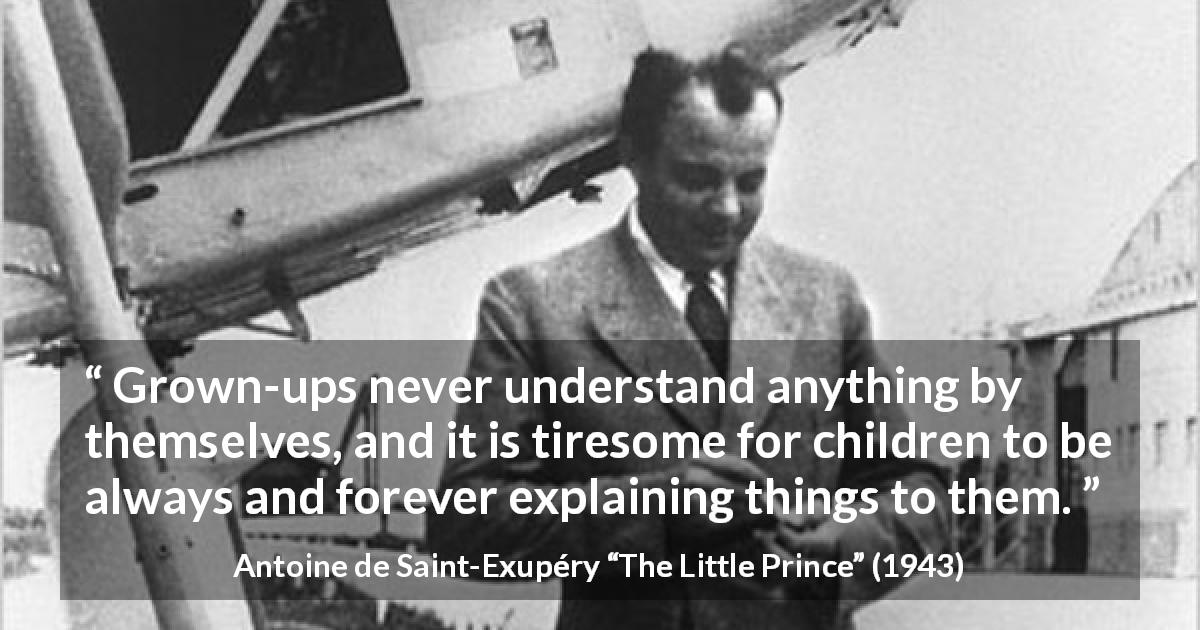 Antoine de Saint-Exupéry quote about understanding from The Little Prince - Grown-ups never understand anything by themselves, and it is tiresome for children to be always and forever explaining things to them.