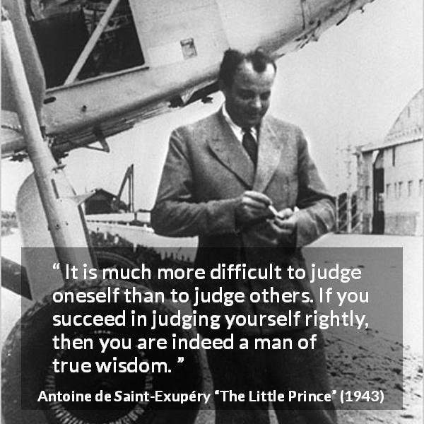Antoine de Saint-Exupéry quote about wisdom from The Little Prince - It is much more difficult to judge oneself than to judge others. If you succeed in judging yourself rightly, then you are indeed a man of true wisdom.