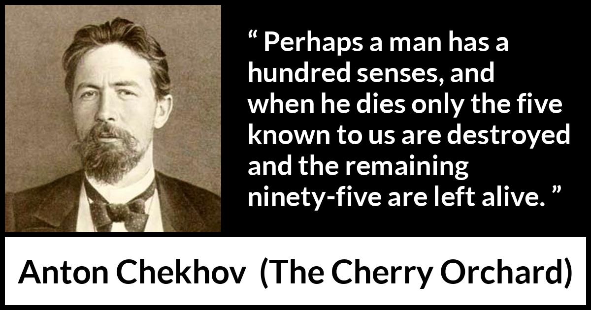 Anton Chekhov quote about death from The Cherry Orchard - Perhaps a man has a hundred senses, and when he dies only the five known to us are destroyed and the remaining ninety-five are left alive.